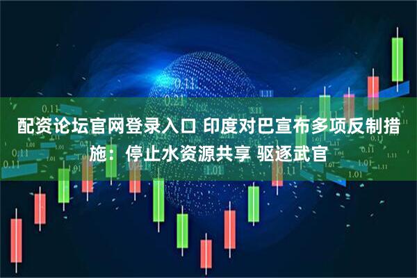 配资论坛官网登录入口 印度对巴宣布多项反制措施：停止水资源共享 驱逐武官