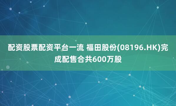 配资股票配资平台一流 福田股份(08196.HK)完成配售合共600万股