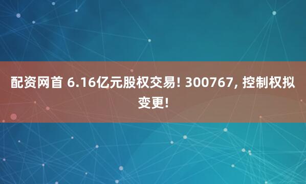 配资网首 6.16亿元股权交易! 300767, 控制权拟变更!