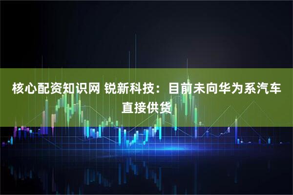 核心配资知识网 锐新科技：目前未向华为系汽车直接供货