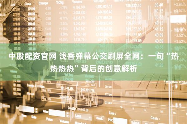 中股配资官网 浅香弹幕公交刷屏全网：一句“热热热热”背后的创意解析