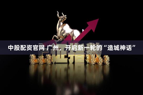 中股配资官网 广州，开启新一轮的“造城神话”