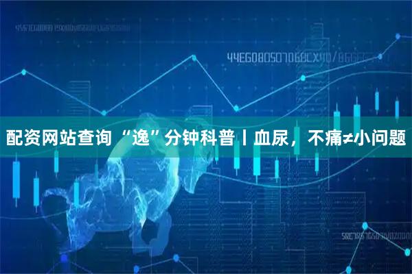 配资网站查询 “逸”分钟科普丨血尿，不痛≠小问题