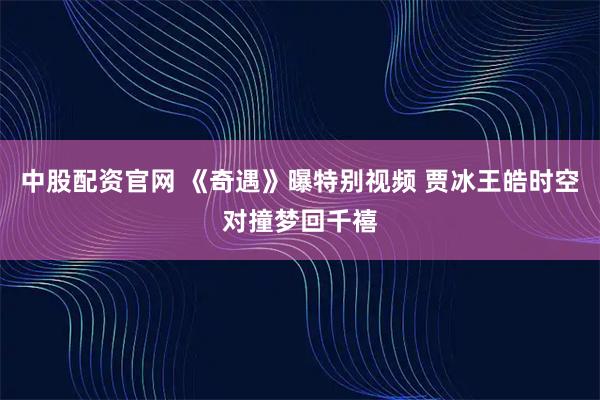中股配资官网 《奇遇》曝特别视频 贾冰王皓时空对撞梦回千禧