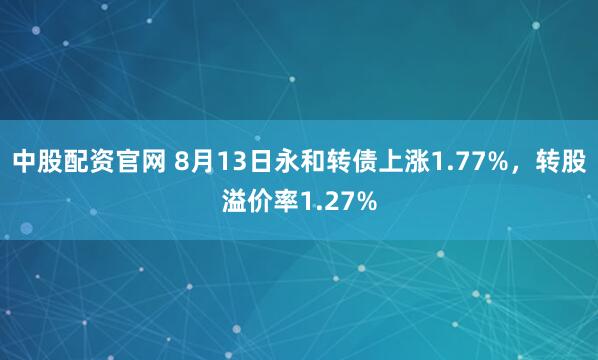 中股配资官网 8月13日永和转债上涨1.77%，转股溢价率1.27%