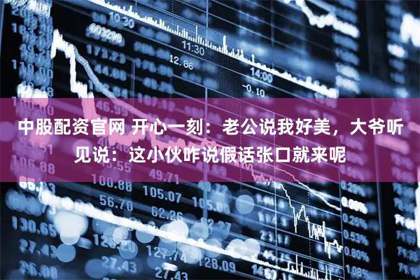 中股配资官网 开心一刻：老公说我好美，大爷听见说：这小伙咋说假话张口就来呢