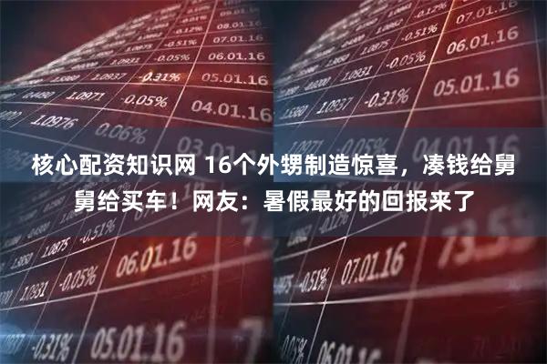 核心配资知识网 16个外甥制造惊喜，凑钱给舅舅给买车！网友：暑假最好的回报来了