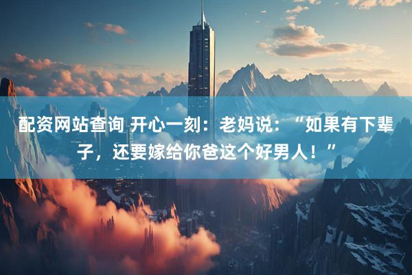 配资网站查询 开心一刻：老妈说：“如果有下辈子，还要嫁给你爸这个好男人！”