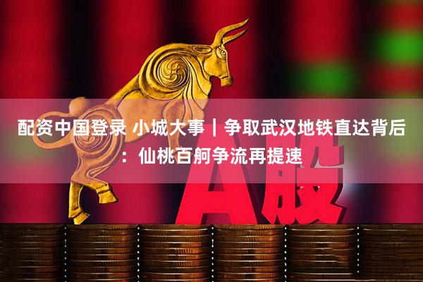 配资中国登录 小城大事｜争取武汉地铁直达背后：仙桃百舸争流再提速