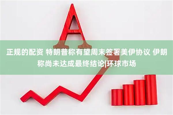 正规的配资 特朗普称有望周末签署美伊协议 伊朗称尚未达成最终结论|环球市场